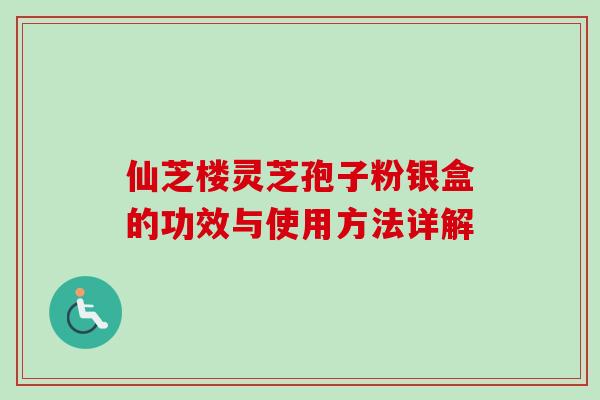 仙芝楼灵芝孢子粉银盒的功效与使用方法详解