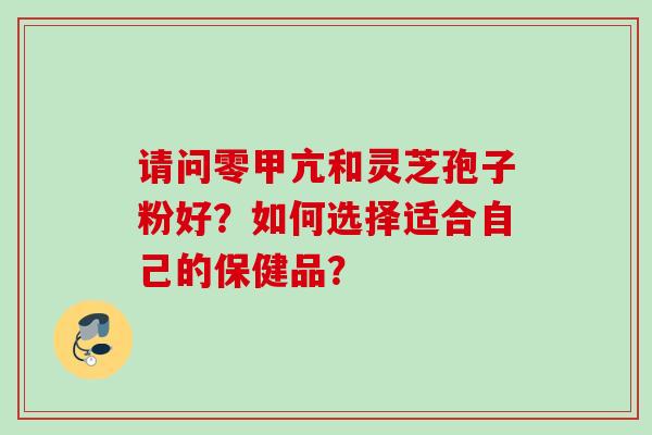请问零甲亢和灵芝孢子粉好？如何选择适合自己的保健品？