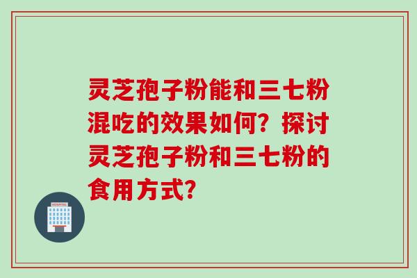 灵芝孢子粉能和三七粉混吃的效果如何？探讨灵芝孢子粉和三七粉的食用方式？