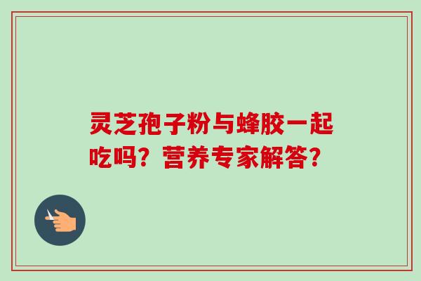 灵芝孢子粉与蜂胶一起吃吗？营养专家解答？
