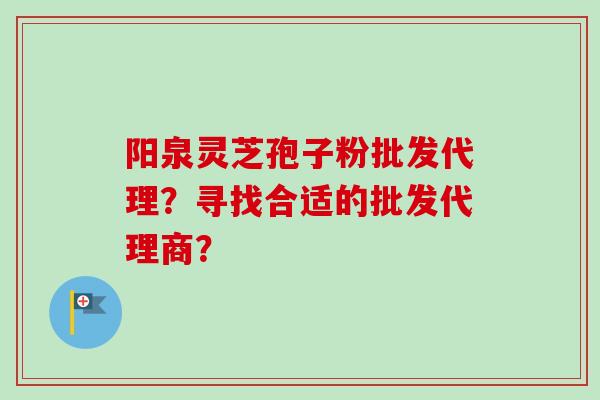 阳泉灵芝孢子粉批发代理？寻找合适的批发代理商？