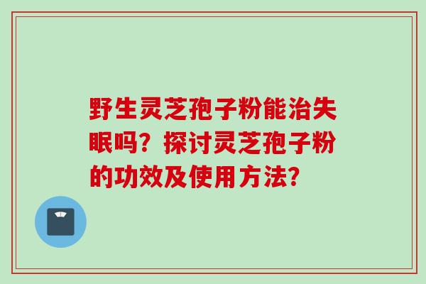 野生灵芝孢子粉能吗?探讨灵芝孢子粉的功效及使用方法? 野生灵芝孢子粉能吗?探讨灵芝孢子粉的功效及使用方法?
