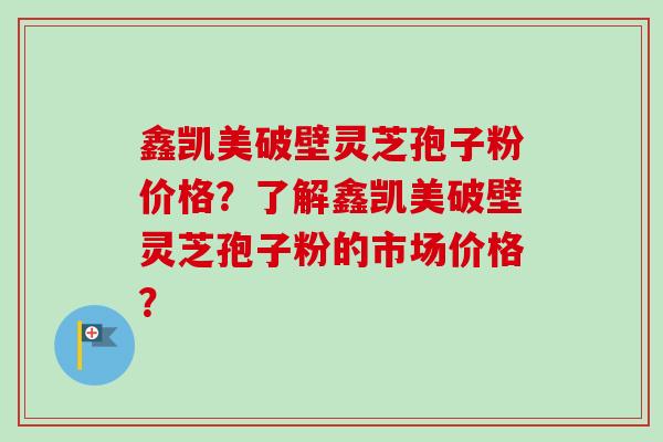 鑫凯美破壁灵芝孢子粉价格？了解鑫凯美破壁灵芝孢子粉的市场价格？