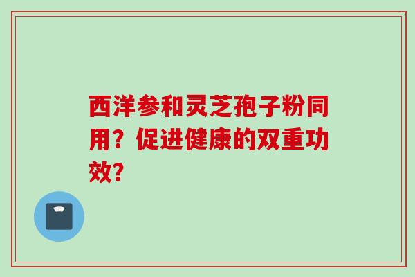 西洋参和灵芝孢子粉同用？促进健康的双重功效？