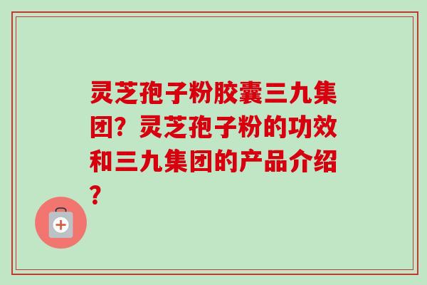 灵芝孢子粉胶囊三九集团？灵芝孢子粉的功效和三九集团的产品介绍？