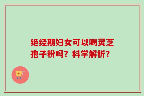 绝经期妇女可以喝灵芝孢子粉吗？科学解析？