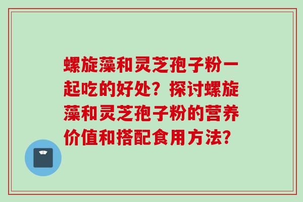 螺旋藻和灵芝孢子粉一起吃的好处？探讨螺旋藻和灵芝孢子粉的营养价值和搭配食用方法？