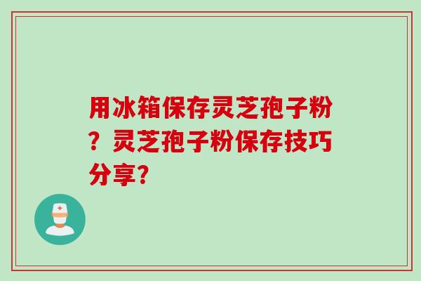用冰箱保存灵芝孢子粉？灵芝孢子粉保存技巧分享？
