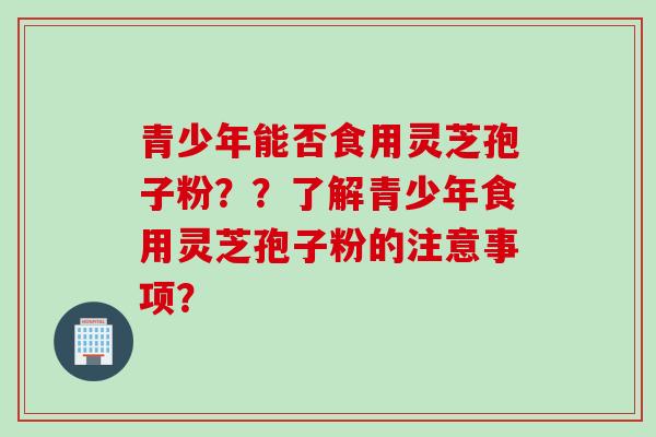 青少年能否食用灵芝孢子粉？？了解青少年食用灵芝孢子粉的注意事项？