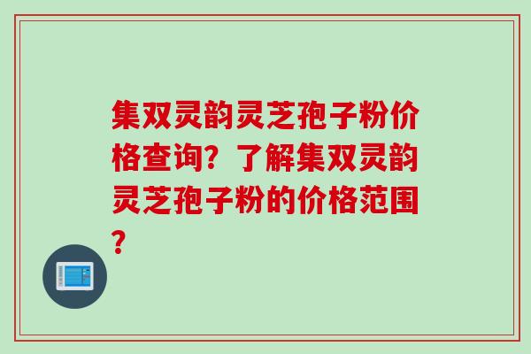 集双灵韵灵芝孢子粉价格查询？了解集双灵韵灵芝孢子粉的价格范围？
