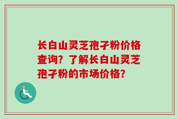 长白山灵芝孢孑粉价格查询？了解长白山灵芝孢孑粉的市场价格？