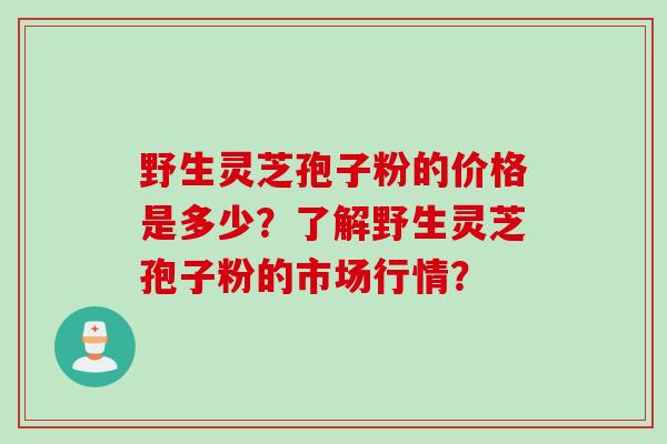 野生灵芝孢子粉的价格是多少？了解野生灵芝孢子粉的市场行情？