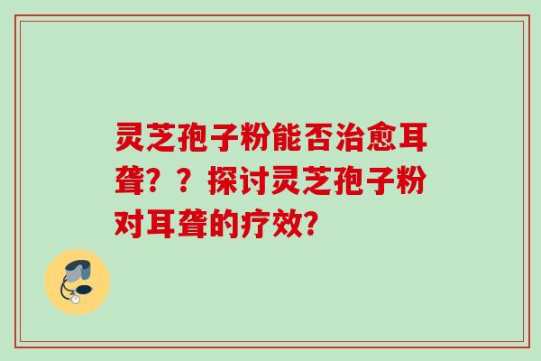 灵芝孢子粉能否治愈耳聋？？探讨灵芝孢子粉对耳聋的疗效？