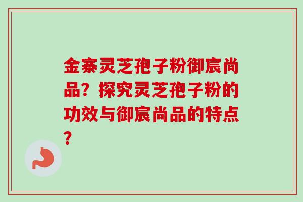 金寨灵芝孢子粉御宸尚品？探究灵芝孢子粉的功效与御宸尚品的特点？