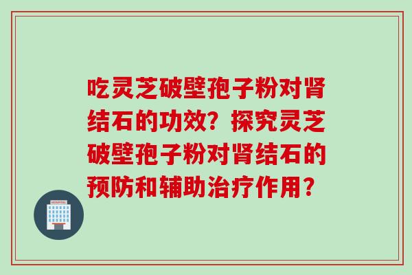 吃灵芝破壁孢子粉对肾结石的功效？探究灵芝破壁孢子粉对肾结石的预防和辅助治疗作用？