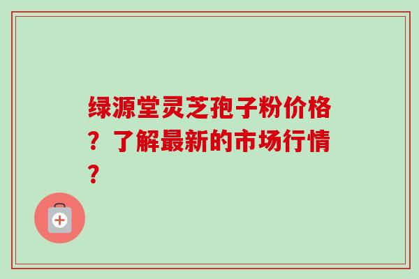 绿源堂灵芝孢子粉价格？了解最新的市场行情？