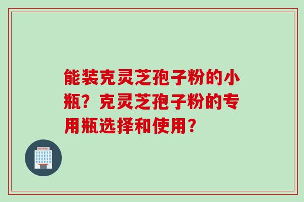 能装克灵芝孢子粉的小瓶？克灵芝孢子粉的专用瓶选择和使用？