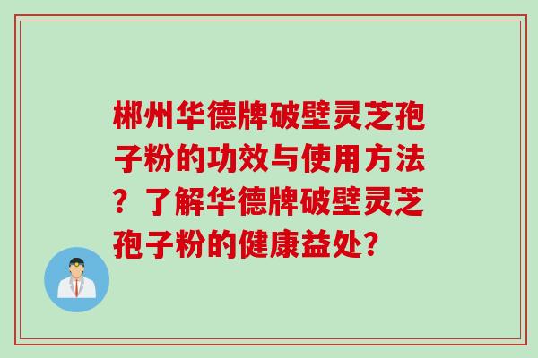 郴州华德牌破壁灵芝孢子粉的功效与使用方法？了解华德牌破壁灵芝孢子粉的健康益处？