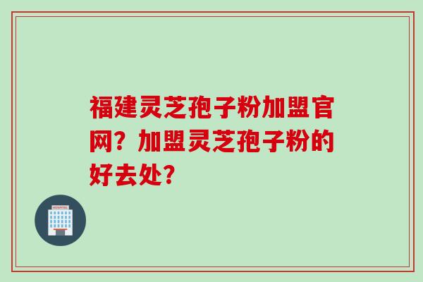 福建灵芝孢子粉加盟官网？加盟灵芝孢子粉的好去处？