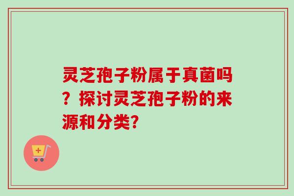 灵芝孢子粉属于真菌吗？探讨灵芝孢子粉的来源和分类？
