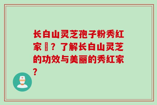 长白山灵芝孢子粉秀红家旳？了解长白山灵芝的功效与美丽的秀红家？