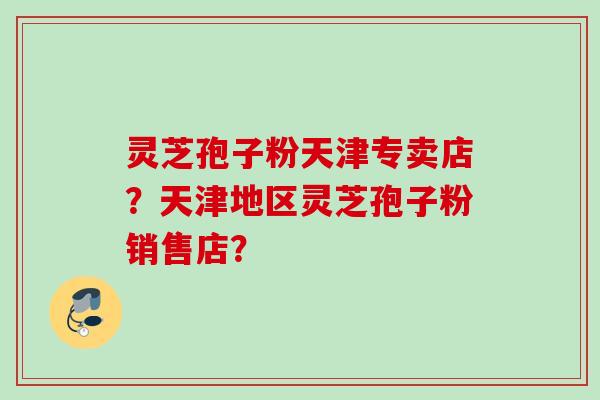 灵芝孢子粉天津专卖店？天津地区灵芝孢子粉销售店？