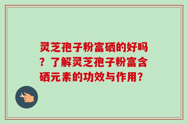 灵芝孢子粉富硒的好吗？了解灵芝孢子粉富含硒元素的功效与作用？