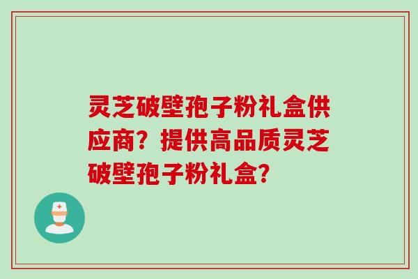 灵芝破壁孢子粉礼盒供应商？提供高品质灵芝破壁孢子粉礼盒？