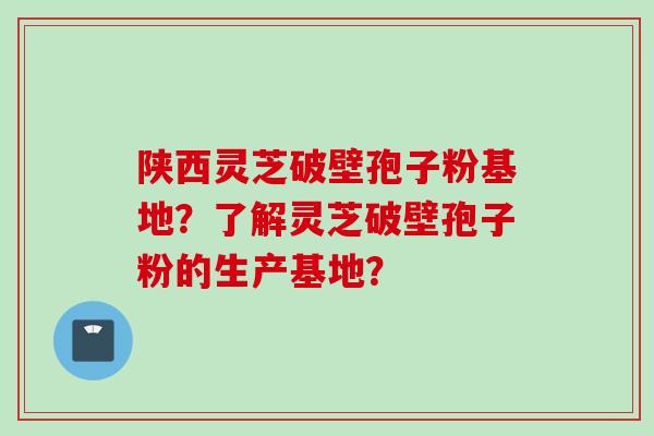 陕西灵芝破壁孢子粉基地？了解灵芝破壁孢子粉的生产基地？