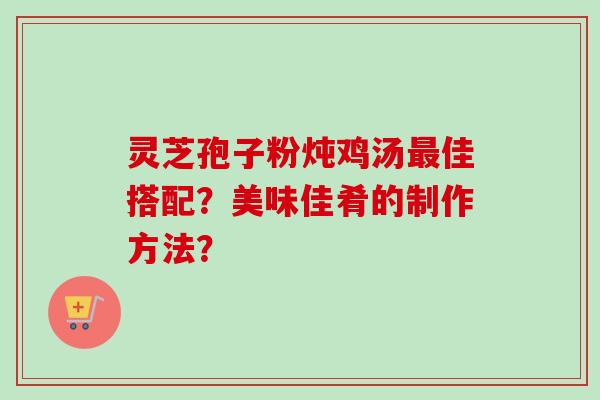 灵芝孢子粉炖鸡汤最佳搭配？美味佳肴的制作方法？