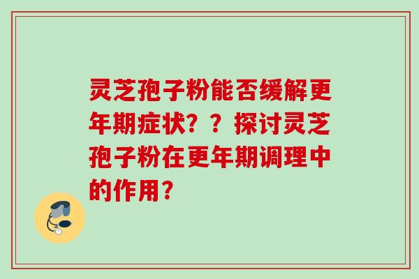 灵芝孢子粉能否缓解更年期症状？？探讨灵芝孢子粉在更年期调理中的作用？