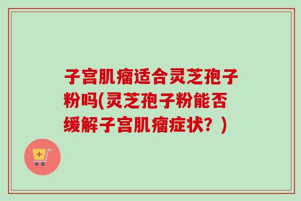 子宫肌瘤适合灵芝孢子粉吗(灵芝孢子粉能否缓解子宫肌瘤症状？)