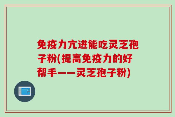 免疫力亢进能吃灵芝孢子粉(提高免疫力的好帮手——灵芝孢子粉)