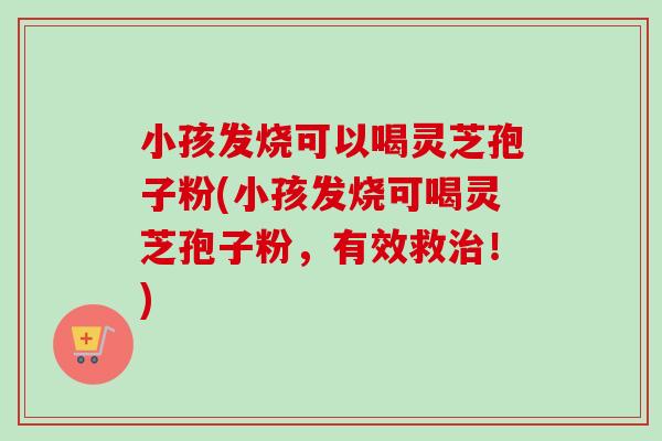 小孩发烧可以喝灵芝孢子粉(小孩发烧可喝灵芝孢子粉，有效救治！)