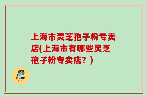 上海市灵芝孢子粉专卖店(上海市有哪些灵芝孢子粉专卖店？)