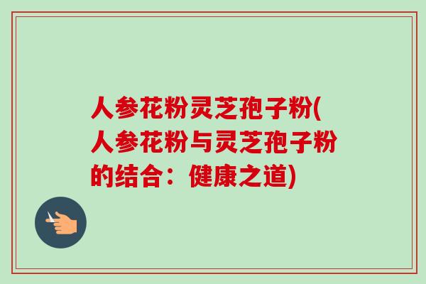 人参花粉灵芝孢子粉(人参花粉与灵芝孢子粉的结合：健康之道)