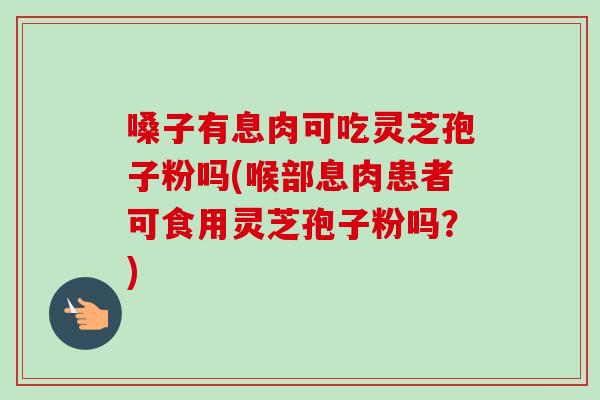 嗓子有息肉可吃灵芝孢子粉吗(喉部息肉患者可食用灵芝孢子粉吗？)