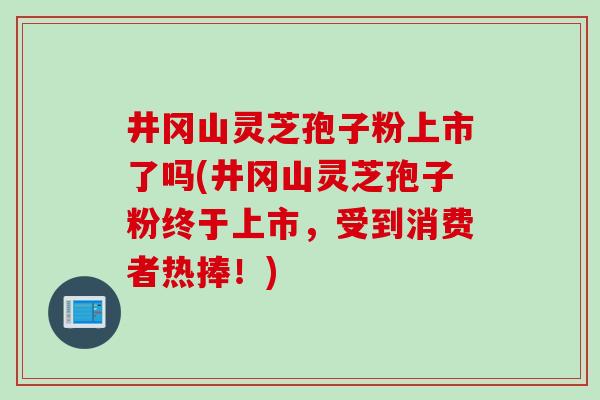 井冈山灵芝孢子粉上市了吗(井冈山灵芝孢子粉终于上市，受到消费者热捧！)