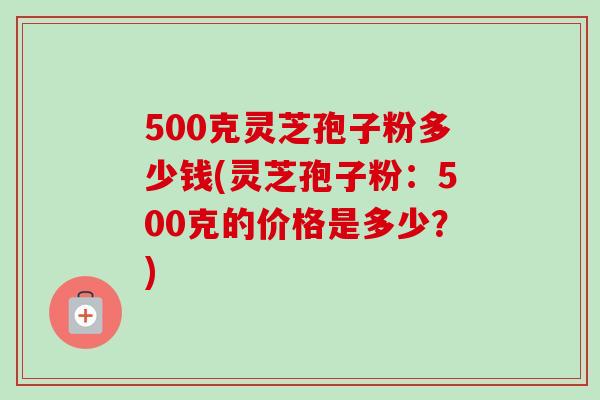 500克灵芝孢子粉多少钱(灵芝孢子粉：500克的价格是多少？)