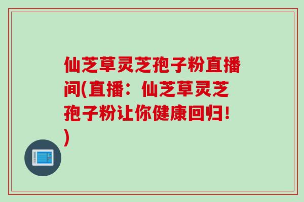 仙芝草灵芝孢子粉直播间(直播：仙芝草灵芝孢子粉让你健康回归！)