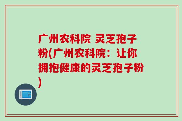 广州农科院 灵芝孢子粉(广州农科院：让你拥抱健康的灵芝孢子粉)