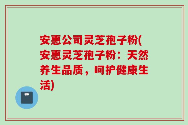 安惠公司灵芝孢子粉(安惠灵芝孢子粉：天然养生品质，呵护健康生活)