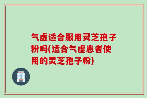 气虚适合服用灵芝孢子粉吗(适合气虚患者使用的灵芝孢子粉)