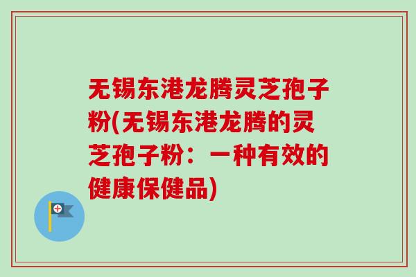 无锡东港龙腾灵芝孢子粉(无锡东港龙腾的灵芝孢子粉:一种有效的健康保健品) 无锡东港龙腾灵芝孢子粉(无锡东港龙腾的灵芝孢子粉:一种有效的健康保健品)