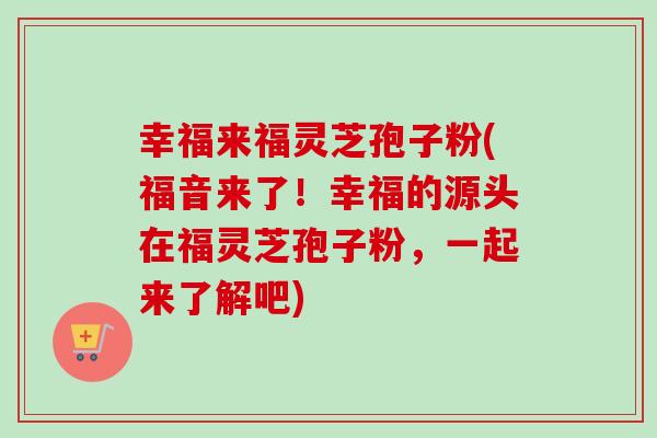幸福来福灵芝孢子粉(福音来了!幸福的源头在福灵芝孢子粉,一起来了解吧) 幸福来福灵芝孢子粉(福音来了!幸福的源头在福灵芝孢子粉,一起来了解吧)
