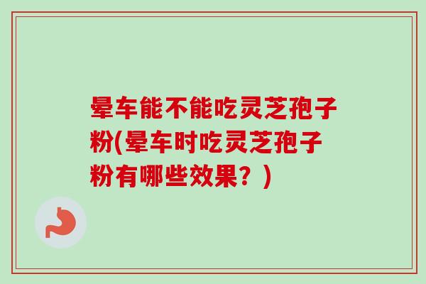 晕车能不能吃灵芝孢子粉(晕车时吃灵芝孢子粉有哪些效果？)