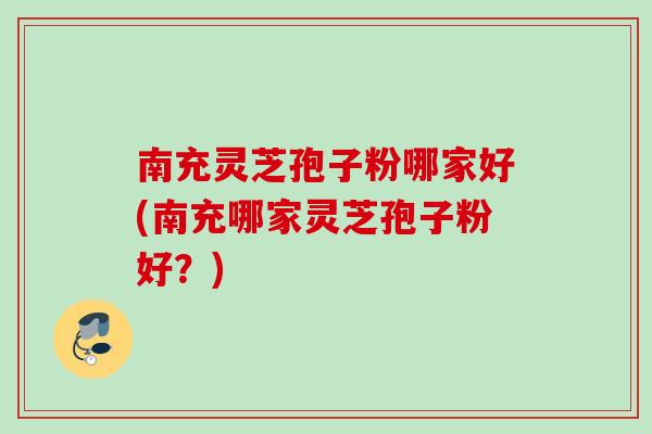 南充灵芝孢子粉哪家好(南充哪家灵芝孢子粉好？)