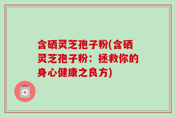 含硒灵芝孢子粉(含硒灵芝孢子粉：拯救你的身心健康之良方)