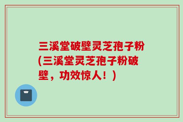 三溪堂破壁灵芝孢子粉(三溪堂灵芝孢子粉破壁，功效惊人！)