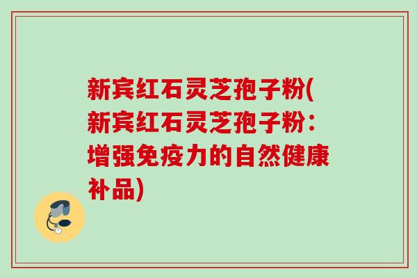 新宾红石灵芝孢子粉(新宾红石灵芝孢子粉：增强免疫力的自然健康补品)